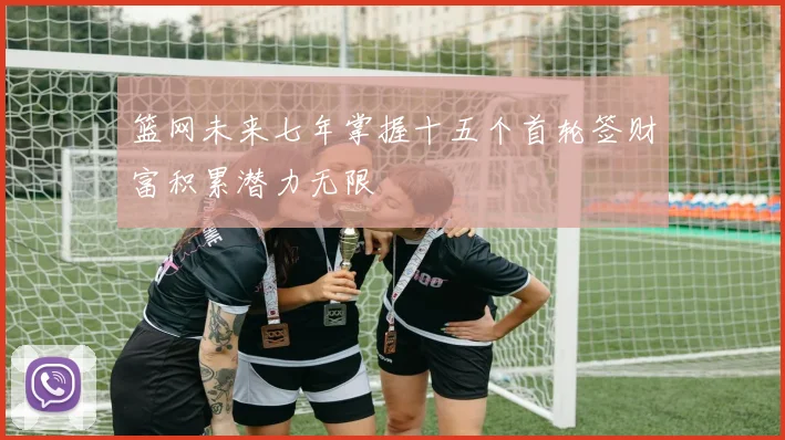 篮网未来七年掌握十五个首轮签财富积累潜力无限