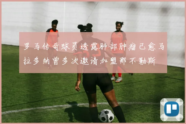 罗马传奇球员透露肺部肿瘤已愈马拉多纳曾多次邀请加盟那不勒斯