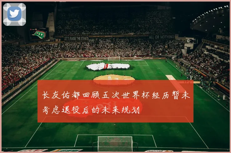 长友佑都回顾五次世界杯经历暂未考虑退役后的未来规划