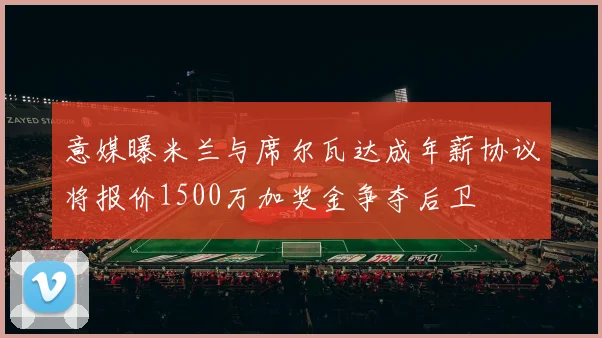 意媒曝米兰与席尔瓦达成年薪协议将报价1500万加奖金争夺后卫
