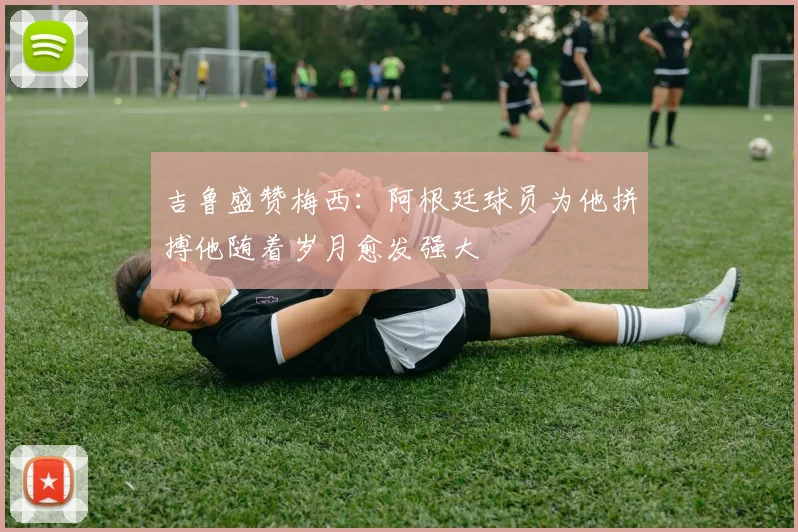 吉鲁盛赞梅西：阿根廷球员为他拼搏他随着岁月愈发强大