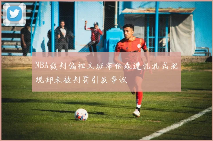 NBA裁判偏袒文班布伦森遭扎扎式犯规却未被判罚引发争议