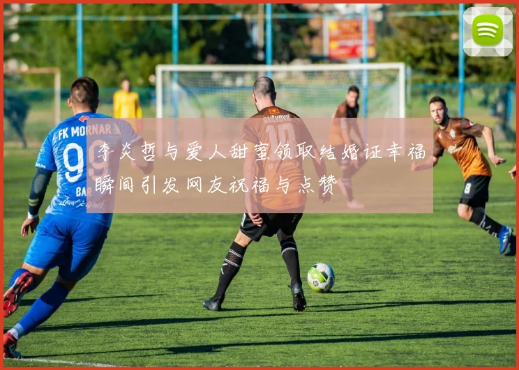 李炎哲与爱人甜蜜领取结婚证幸福瞬间引发网友祝福与点赞