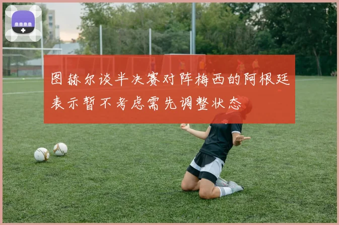 图赫尔谈半决赛对阵梅西的阿根廷表示暂不考虑需先调整状态