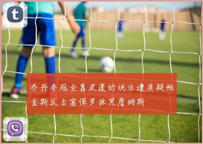 乔丹夺冠全靠皮蓬的说法遭质疑帕金斯反击富保罗抹黑詹姆斯