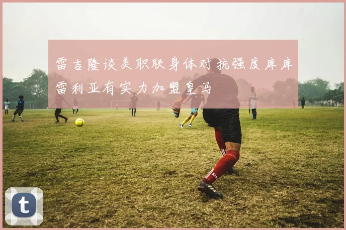 雷吉隆谈美职联身体对抗强度库库雷利亚有实力加盟皇马