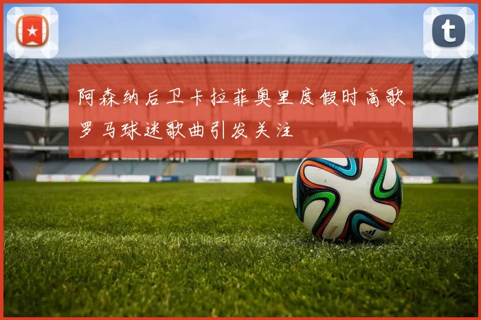 阿森纳后卫卡拉菲奥里度假时高歌罗马球迷歌曲引发关注