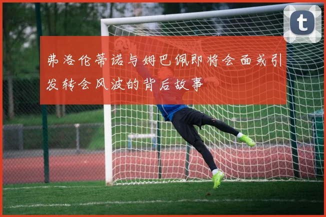 弗洛伦蒂诺与姆巴佩即将会面或引发转会风波的背后故事
