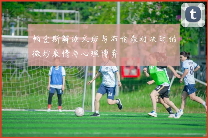 帕金斯解读文班与布伦森对决时的微妙表情与心理博弈