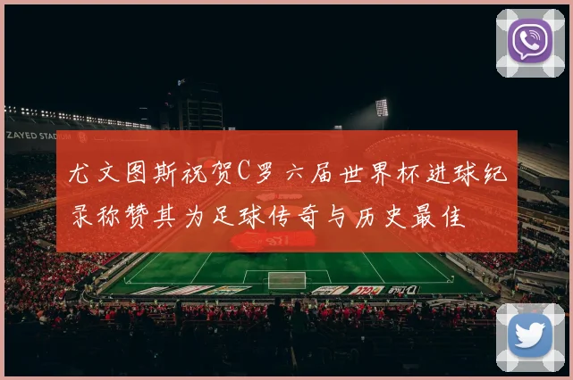 尤文图斯祝贺C罗六届世界杯进球纪录称赞其为足球传奇与历史最佳